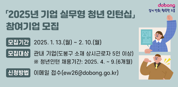 2025년 기업 실무형 청년 인턴십 참여기업 모집<br /> ○ 모집기간: 2025. 1. 13.(월) ~  2. 10.(월)<br /> ○ 모집대상: 관내 기업(도봉구 소재 상시근로자 5인 이상)<br /> ○ 신청방법: 이메일 접수(ew26@dobong.go.kr) - 새창열기