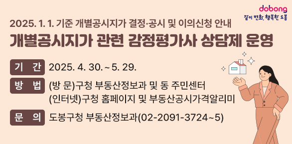 2025. 1. 1. 기준 개별공시지가 결정·공시 및 이의신청 안내<br />○ 기  간: 2025. 4. 30. ~ 5. 29.<br />○ 방  법: (방  문) 구청 부동산정보과 및 동 주민센터(인터넷) 구청 홈페이지 및 부동산공시가격알리미<br />○ 문  의: 도봉구청 부동산정보과(☎ 02-2091-3724~5) - 새창열기