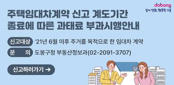 주택임대차계약 신고 계도기간 종료에 따른 과태료 부과<br />  ○ 신고대상: '21년 6월 이후 주거를 목적으로 한 임대차 계약<br /> ○ 문    의: 도봉구청 부동산정보과(☎ 2091-3707)<br />신고하러가기 - 새창열기