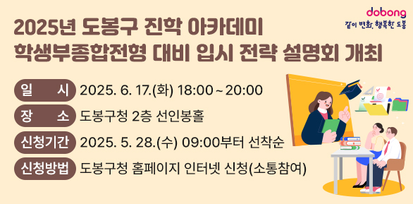 - 2025년 도봉구 진학 아카데미 - <br />학생부종합전형 대비 입시 전략 설명회 개최<br />□ 일시: 2025. 6. 17.(화) 18:00~20:00<br />□ 장소: 도봉구청 2층 선인봉홀<br />□ 신청기간: 2025. 5. 28.(수) 09:00부터 선착순<br />□ 신청방법: 도봉구청 홈페이지 인터넷 신청(소통참여) - 새창열기