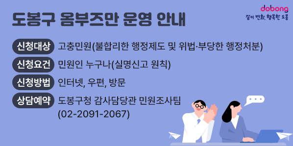 도봉구 옴부즈만 운영 안내<br />○ 신청대상: 고충민원(불합리한 행정제도 및 위법·부당한 행정처분)<br />○ 신청요건: 민원인 누구나(실명신고 원칙)<br />○ 신청방법: 인터넷, 우편, 방문<br />○ 상담예약: 도봉구청 감사담당관 민원조사팀(☎ 02-2091-2067) - 새창열기