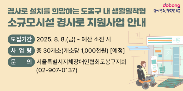 소규모시설 경사로 지원사업 안내<br />모집기간 2025. 8. 8.(금) ~ 예산 소진 시<br />사 업량 총 30개소(개소당 1,000천원) [예정]<br />문 의<br />서울특별시지체장애인협회도봉구지회<br />(02-907-0137) - 새창열기