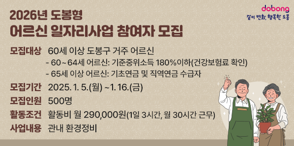 2026년 도봉형 어르신 일자리사업 참여자 모집<br />- 모집대상: 60세 이상 도봉구 거주 어르신<br />  · 60~64세 어르신 : 기준중위소득 180%이하(건강보험료 확인)<br />  · 65세 이상 어르신 : 기초연금 및 직역연금 수급자<br />- 모집기간: 2025. 1. 5.(월) ~ 1. 16.(금)<br />- 모집인원 : 500명<br />- 활동조건 : 활동비 월 290,000원( - 새창열기