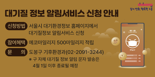 대기질 정보 알림서비스 신청 안내<br />○ 신청방법: 서울시 대기환경정보 홈페이지에서 대기질정보 알림서비스 신청<br />○ 참여혜택: 에코마일리지 500마일리지 적립<br />○ 문    의: 도봉구 기후환경과(☎2091-3244)<br />   ※ 구 자체 대기질 정보 알림 문자 발송은 4월 1일 이후 종료될 예정 - 새창열기