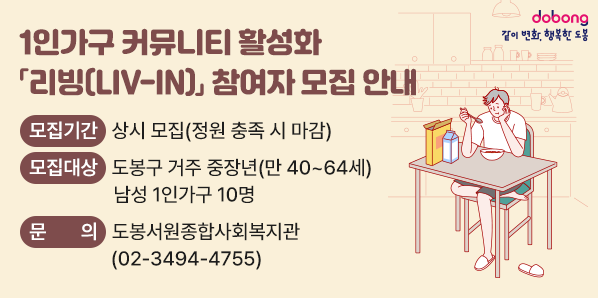 1인가구 커뮤니티 활성화 「리빙(LIV-IN)」 참여자 모집 안내<br /> ? 모집기간: 상시 모집(정원 충족 시 마감)<br /> ? 모집대상: 도봉구 거주 중장년(만 40~64세) 남성 1인가구 10명<br /> ? 문     의: 도봉서원종합사회복지관 ☎02-3494-4755 - 새창열기