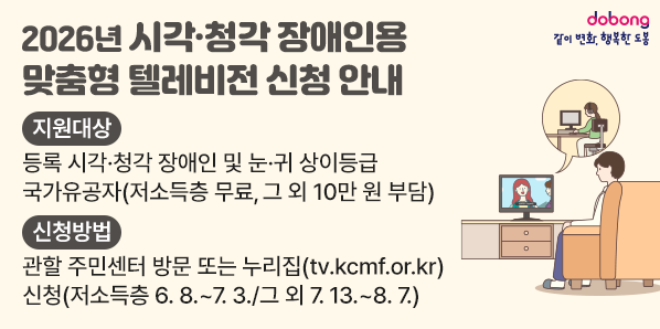 2026년 시각?청각장애인용TV 보급 사업 신청 안내<br />지원대상<br />등록 시각·청각 장애인 및 눈·귀 상이등급<br />국가유공자(저소득층 무료, 그 외 10만 원 부담)<br />신청방법<br />관할 주민센터 방문 또는 누리집(tv.kcmf.or.kr)<br />신청(저소득층 6.8 .~ 7. 3./그 외 7.13 .~ 8.7.) - 새창열기