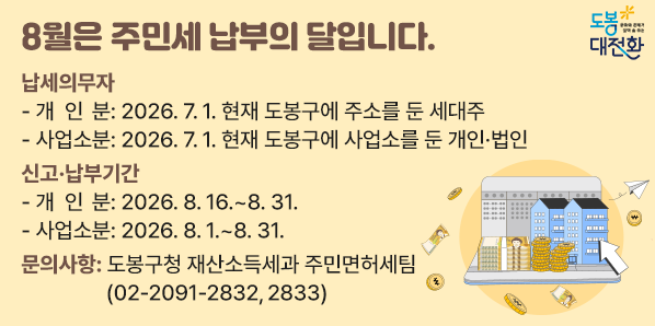 8월은 주민세 납부의 달입니다.<br />○ 납세의무자<br />    - 개 인 분: 2026. 7. 1. 현재 도봉구에 주소를 둔 세대주<br />    - 사업소분: 2026. 7. 1. 현재 도봉구에 사업소를 둔 개인 · 법인<br />○ 신고 · 납부기간 <br />     - 개 인 분: 2026. 8. 16. ~ 8. 31.<br />     - 사업소분: 2026. 8. 1. ~ 8. 31. - 새창열기